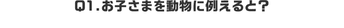 Q1.お子さまを動物に例えると？
