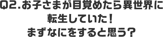 Q2.お子さまが目覚めたら異世界に転生していた！まずなにをすると思う？