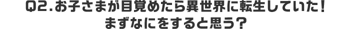 Q2.お子さまが目覚めたら異世界に転生していた！まずなにをすると思う？