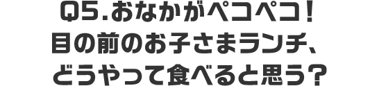 Q5.おなかがペコペコ！目の前のお子さまランチ、どうやって食べると思う？