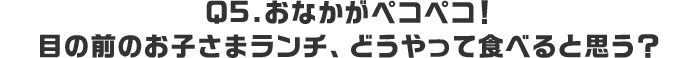 Q5.おなかがペコペコ！目の前のお子さまランチ、どうやって食べると思う？