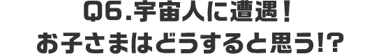 Q6.宇宙人に遭遇！お子さまはどうすると思う!