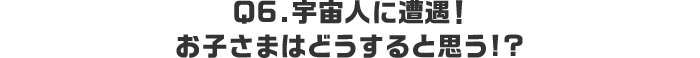 Q6.宇宙人に遭遇！お子さまはどうすると思う!