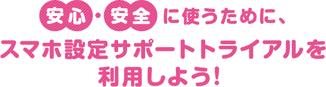 安心・安全に使うために、スマホ設定サポートトライアルを利用しよう！